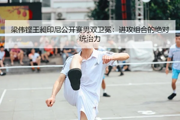 梁伟铿王昶印尼公开赛男双卫冕：进攻组合的绝对统治力